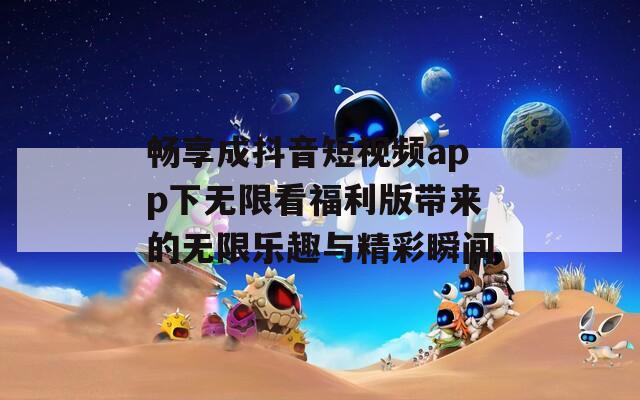 畅享成抖音短视频app下无限看福利版带来的无限乐趣与精彩瞬间
