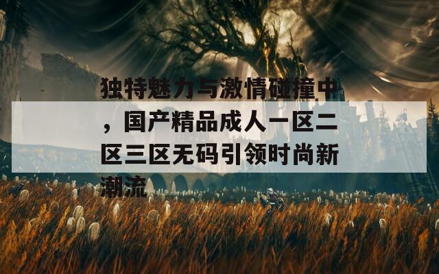 独特魅力与激情碰撞中，国产精品成人一区二区三区无码引领时尚新潮流
