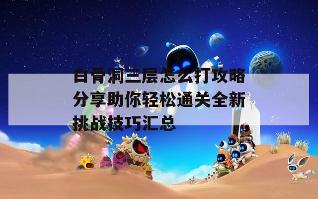 白骨洞三层怎么打攻略分享助你轻松通关全新挑战技巧汇总
