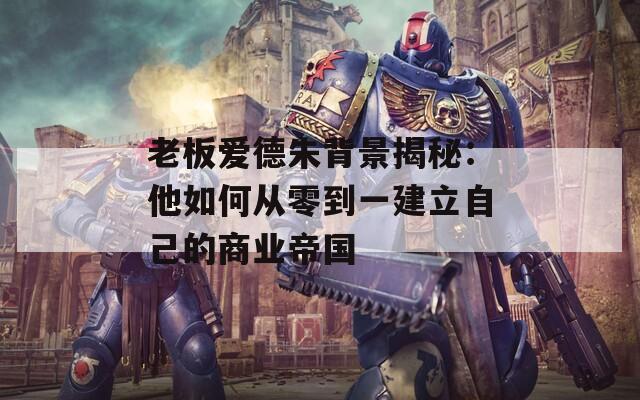 老板爱德朱背景揭秘：他如何从零到一建立自己的商业帝国