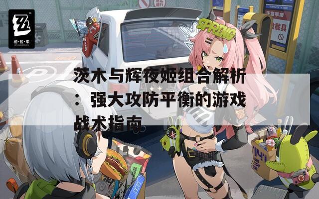 茨木与辉夜姬组合解析：强大攻防平衡的游戏战术指南