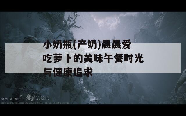 小奶瓶(产奶)晨晨爱吃萝卜的美味午餐时光与健康追求