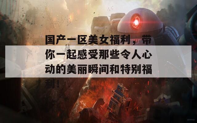 国产一区美女福利，带你一起感受那些令人心动的美丽瞬间和特别福利！