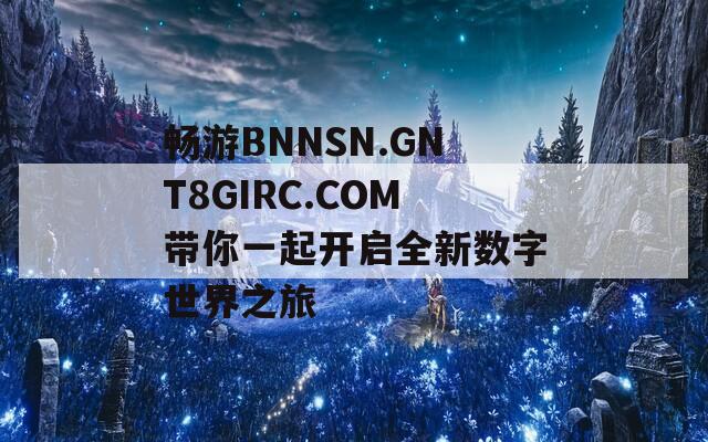 畅游BNNSN.GNT8GIRC.COM带你一起开启全新数字世界之旅