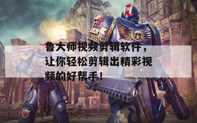 鲁大师视频剪辑软件，让你轻松剪辑出精彩视频的好帮手！