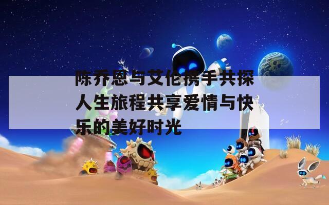 陈乔恩与艾伦携手共探人生旅程共享爱情与快乐的美好时光