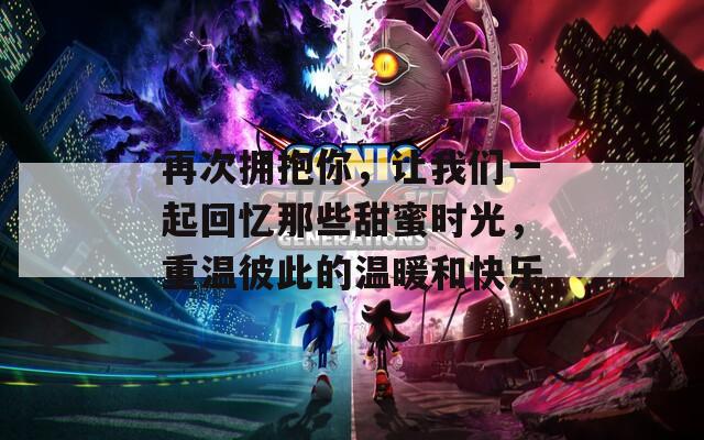 再次拥抱你，让我们一起回忆那些甜蜜时光，重温彼此的温暖和快乐