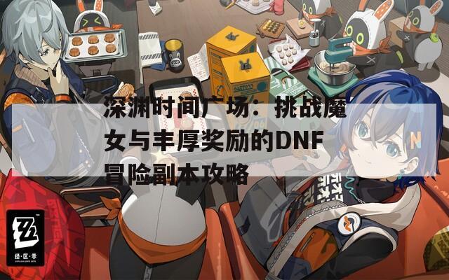 深渊时间广场：挑战魔女与丰厚奖励的DNF冒险副本攻略
