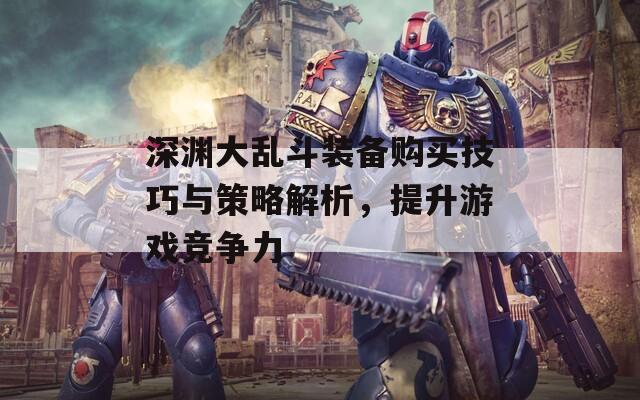 深渊大乱斗装备购买技巧与策略解析，提升游戏竞争力