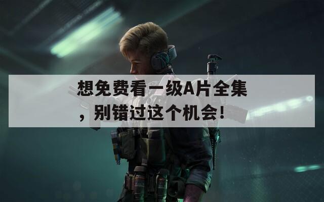 想免费看一级A片全集，别错过这个机会！