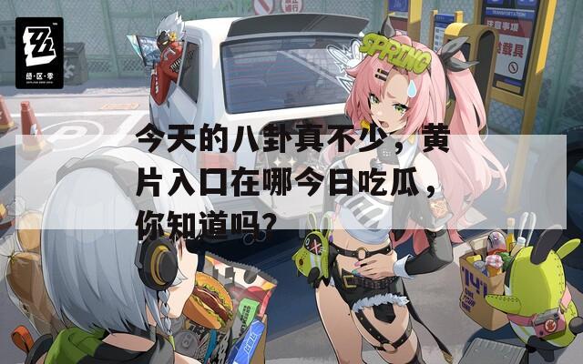 今天的八卦真不少，黄片入囗在哪今日吃瓜，你知道吗？