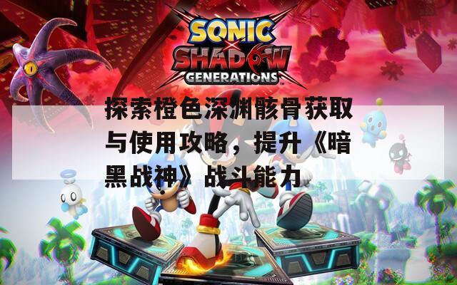 探索橙色深渊骸骨获取与使用攻略，提升《暗黑战神》战斗能力