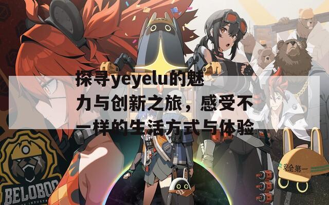 探寻yeyelu的魅力与创新之旅，感受不一样的生活方式与体验