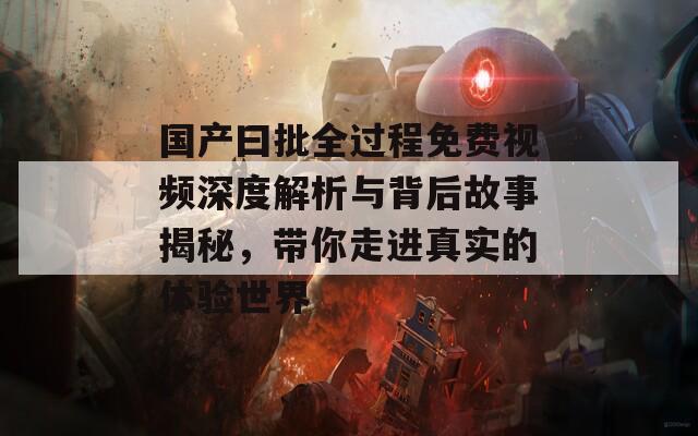 国产曰批全过程免费视频深度解析与背后故事揭秘，带你走进真实的体验世界