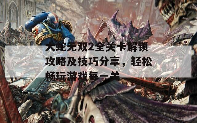大蛇无双2全关卡解锁攻略及技巧分享，轻松畅玩游戏每一关