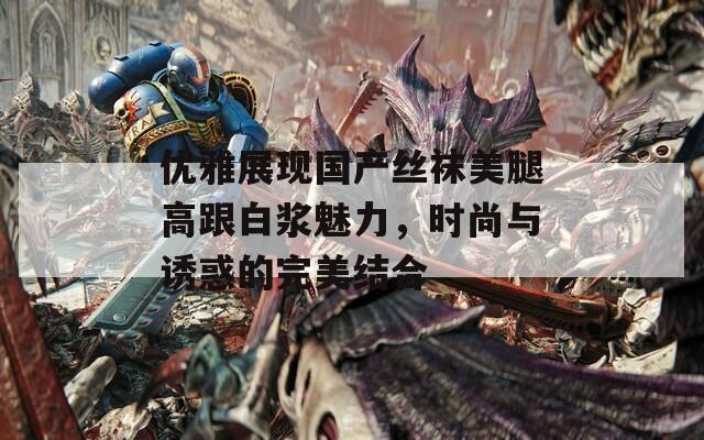 优雅展现国产丝袜美腿高跟白浆魅力，时尚与诱惑的完美结合