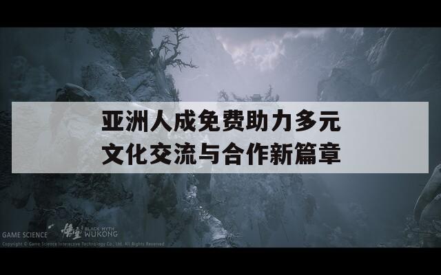 亚洲人成免费助力多元文化交流与合作新篇章