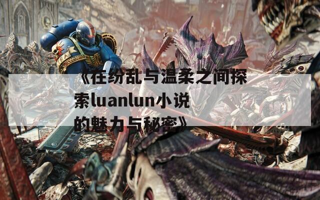 《在纷乱与温柔之间探索luanlun小说的魅力与秘密》