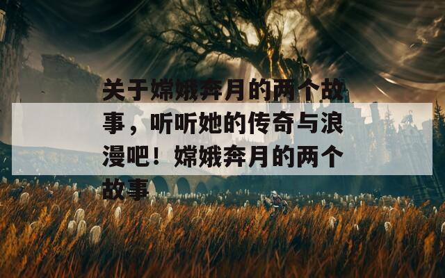 关于嫦娥奔月的两个故事，听听她的传奇与浪漫吧！嫦娥奔月的两个故事