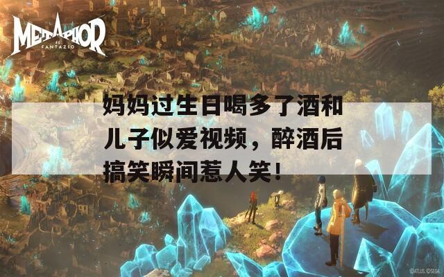 妈妈过生日喝多了酒和儿子似爱视频，醉酒后搞笑瞬间惹人笑！