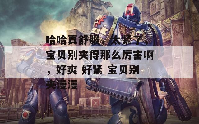 哈哈真舒服，太紧了，宝贝别夹得那么厉害啊，好爽 好紧 宝贝别夹漫漫