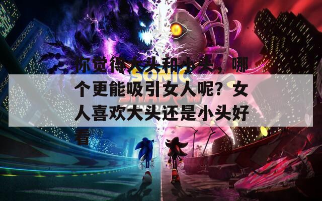 你觉得大头和小头，哪个更能吸引女人呢？女人喜欢大头还是小头好看