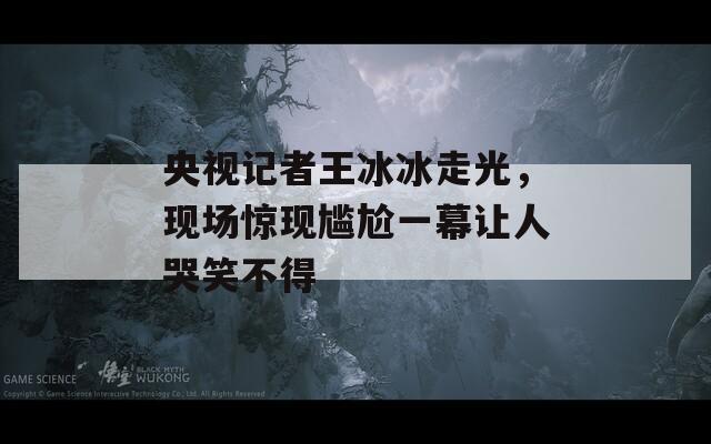 央视记者王冰冰走光，现场惊现尴尬一幕让人哭笑不得