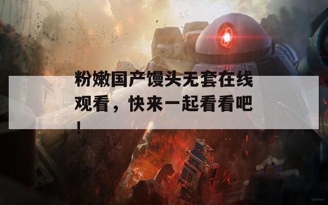 粉嫩国产馒头无套在线观看，快来一起看看吧！