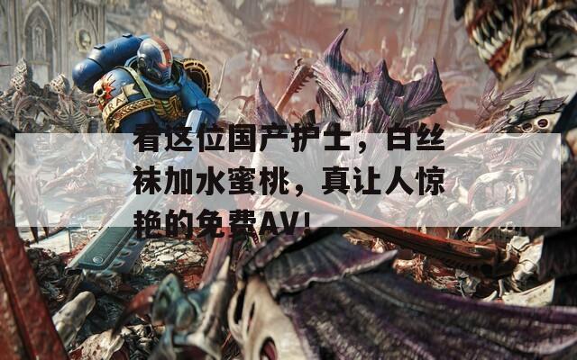 看这位国产护士，白丝袜加水蜜桃，真让人惊艳的免费AV！