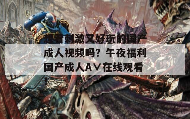 想看刺激又好玩的国产成人视频吗？午夜福利国产成人A∨在线观看！