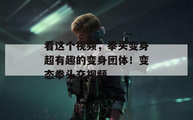 看这个视频，拳头变身超有趣的变身团体！变态拳头交视频