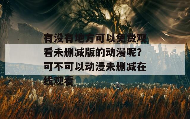 有没有地方可以免费观看未删减版的动漫呢？可不可以动漫未删减在线观看