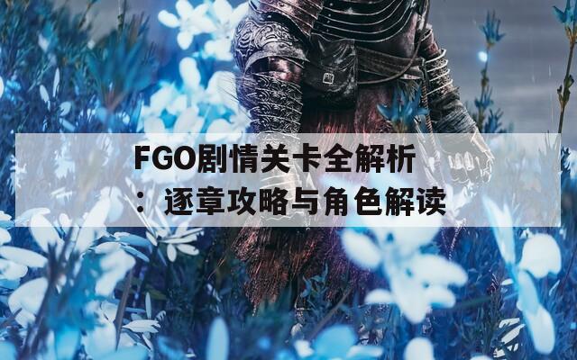 FGO剧情关卡全解析：逐章攻略与角色解读