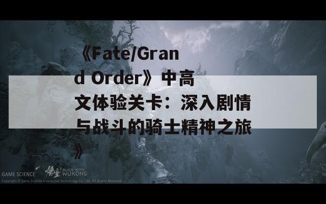 《Fate/Grand Order》中高文体验关卡：深入剧情与战斗的骑士精神之旅》