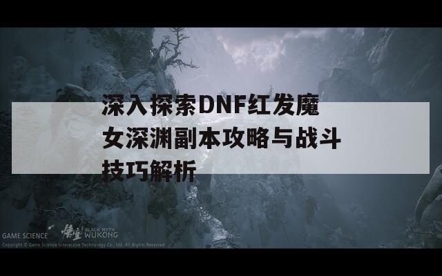 深入探索DNF红发魔女深渊副本攻略与战斗技巧解析