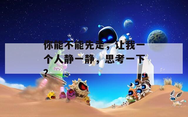 你能不能先走，让我一个人静一静，思考一下？