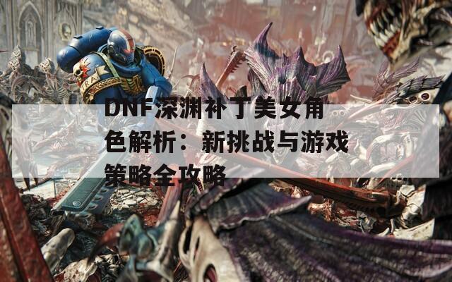 DNF深渊补丁美女角色解析：新挑战与游戏策略全攻略