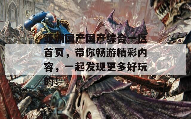 亚洲国产国产综合一区首页，带你畅游精彩内容，一起发现更多好玩的！
