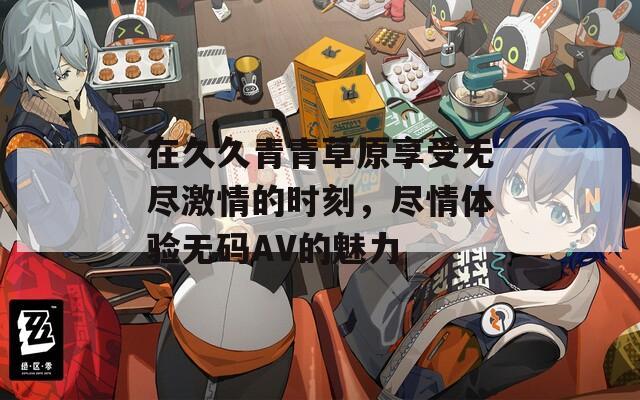 在久久青青草原享受无尽激情的时刻，尽情体验无码AV的魅力