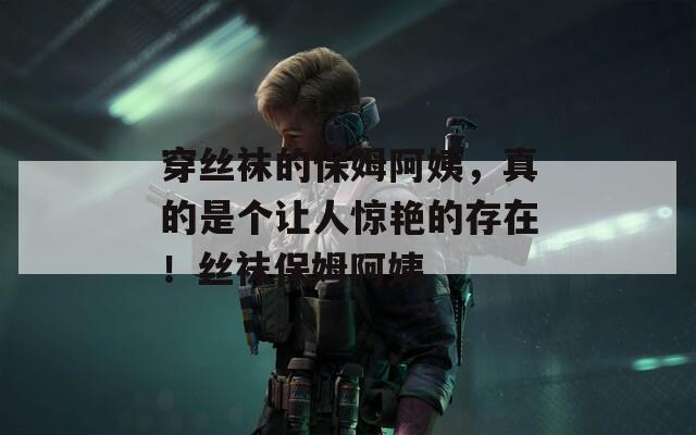 穿丝袜的保姆阿姨，真的是个让人惊艳的存在！丝袜保姆阿姨