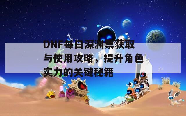 DNF每日深渊票获取与使用攻略，提升角色实力的关键秘籍