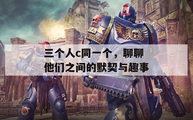 三个人c同一个，聊聊他们之间的默契与趣事
