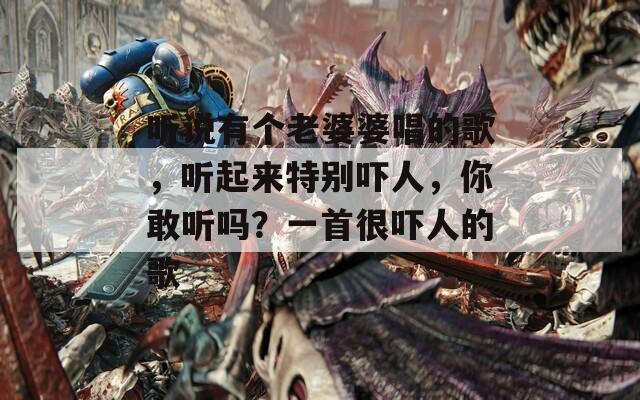 听说有个老婆婆唱的歌，听起来特别吓人，你敢听吗？一首很吓人的歌