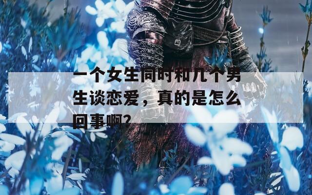 一个女生同时和几个男生谈恋爱，真的是怎么回事啊？