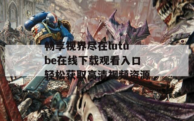 畅享视界尽在lutube在线下载观看入口轻松获取高清视频资源