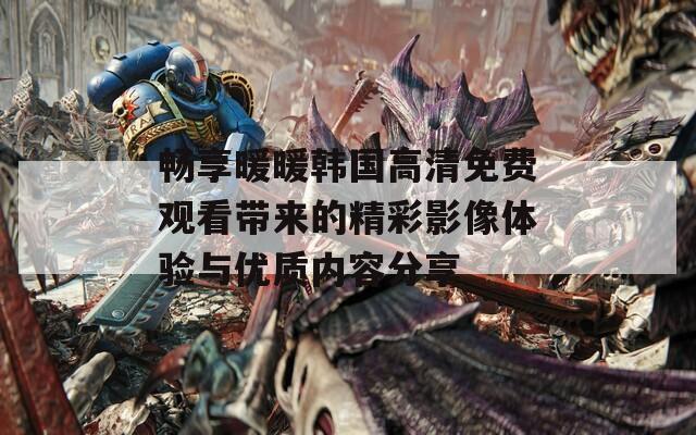 畅享暖暖韩国高清免费观看带来的精彩影像体验与优质内容分享