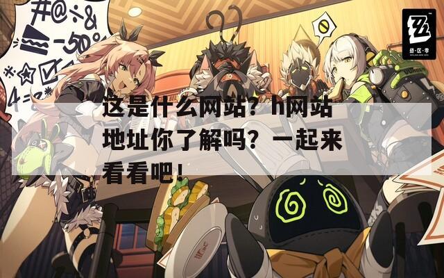 这是什么网站？h网站地址你了解吗？一起来看看吧！