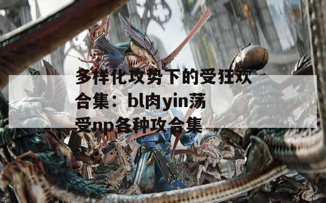 多样化攻势下的受狂欢合集：bl肉yin荡受np各种攻合集