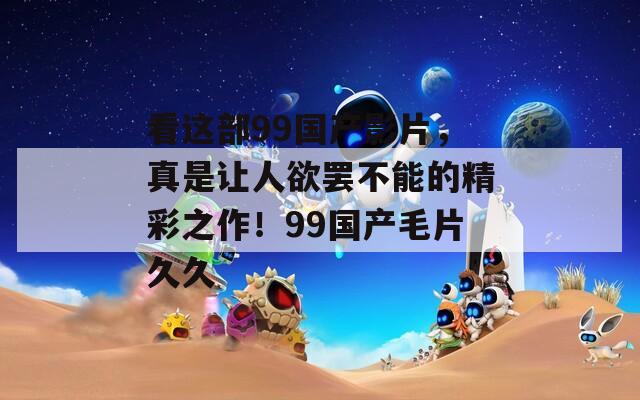 看这部99国产影片，真是让人欲罢不能的精彩之作！99国产毛片久久