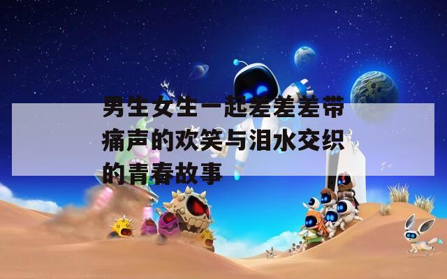男生女生一起差差差带痛声的欢笑与泪水交织的青春故事